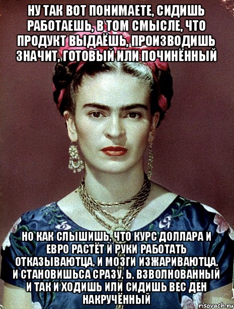 Ну так вот понимаете, сидишь работаешь, в том смысле, что продукт выдаёшь, производишь значит, готовый или починённый но как слышишь, что курс доллара и евро растёт и руки работать отказываютца, и мозги изжариваютца, и становишьса сразу, Ь, взволнованный и так и ходишь или сидишь вес ден накручённый, Мем Magdalena Carmen Frieda Kahlo Ca