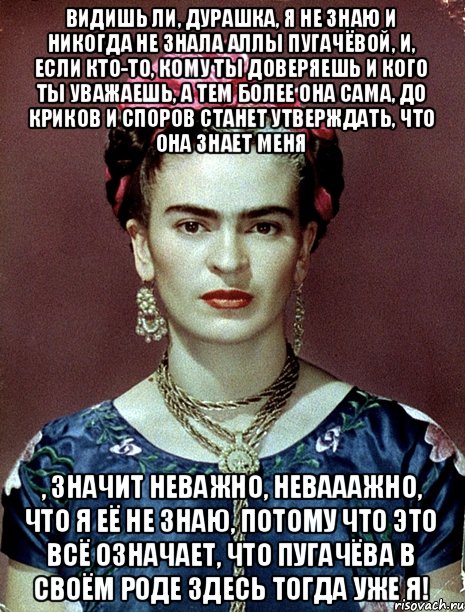 Видишь ли, дурашка, я не знаю и никогда не знала Аллы Пугачёвой, и, если кто-то, кому ты доверяешь и кого ты уважаешь, а тем более она сама, до криков и споров станет утверждать, что она знает меня , значит неважно, невааажно, что я её не знаю, потому что это всё означает, что Пугачёва в своём роде здесь тогда уже я!, Мем Magdalena Carmen Frieda Kahlo Ca