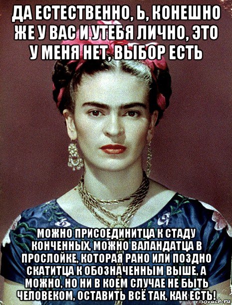 да естественно, ь, конешно же у вас и утебя лично, это у меня нет, выбор есть можно присоединитца к стаду конченных, можно валандатца в прослойке, которая рано или поздно скатитца к обозначенным выше, а можно, но ни в коем случае не быть человеком, оставить всё так, как есть!, Мем Magdalena Carmen Frieda Kahlo Ca