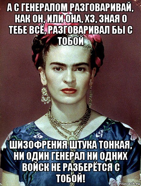 а с генералом разговаривай, как он, или она, хз, зная о тебе всё, разговаривал бы с тобой шизофрения штука тонкая, ни один генерал ни одних войск не разберётся с тобой!, Мем Magdalena Carmen Frieda Kahlo Ca