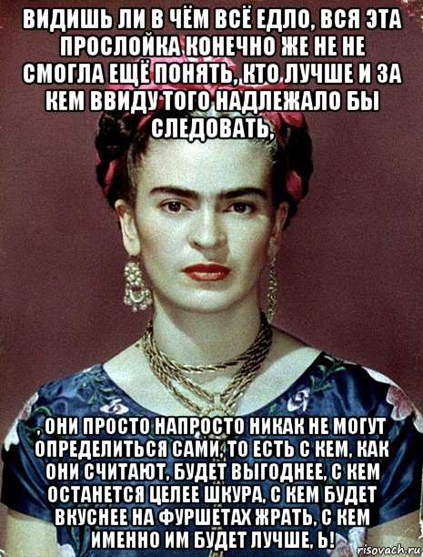 видишь ли в чём всё едло, вся эта прослойка конечно же не не смогла ещё понять, кто лучше и за кем ввиду того надлежало бы следовать, , они просто напросто никак не могут определиться сами, то есть с кем, как они считают, будет выгоднее, с кем останется целее шкура, с кем будет вкуснее на фуршетах жрать, с кем именно им будет лучше, ь!, Мем Magdalena Carmen Frieda Kahlo Ca