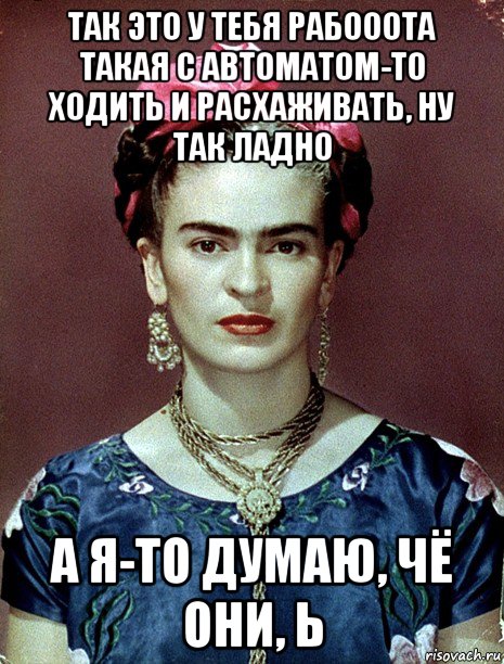 так это у тебя рабооота такая с автоматом-то ходить и расхаживать, ну так ладно а я-то думаю, чё они, ь, Мем Magdalena Carmen Frieda Kahlo Ca