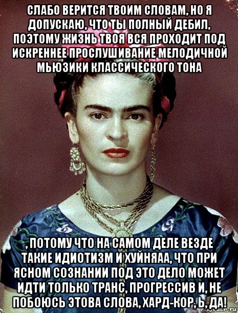 слабо верится твоим словам, но я допускаю, что ты полный дебил, поэтому жизнь твоя вся проходит под искреннее прослушивание мелодичной мьюзики классического тона , потому что на самом деле везде такие идиотизм и хуйняаа, что при ясном сознании под это дело может идти только транс, прогрессив и, не побоюсь этова слова, хард-кор, ь, да!, Мем Magdalena Carmen Frieda Kahlo Ca