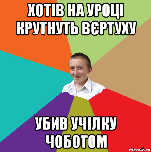 хотів на уроці крутнуть вєртуху убив учілку чоботом