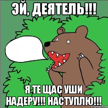 эй, деятель!!! я те щас уши надеру!!! наступлю!!!