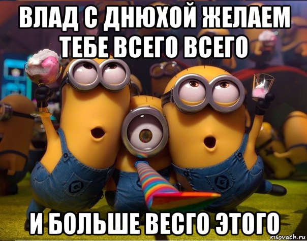 влад с днюхой желаем тебе всего всего и больше весго этого, Мем   миньоны