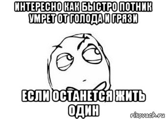 интересно как быстро потник умрет от голода и грязи если останется жить один