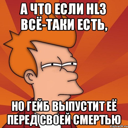 А что если HL3 всё-таки есть, но Гейб выпустит её перед своей смертью, Мем Мне кажется или (Фрай Футурама)