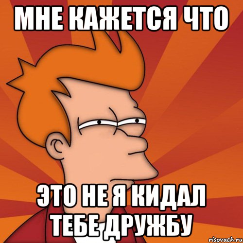мне кажется что это не я кидал тебе дружбу, Мем Мне кажется или (Фрай Футурама)