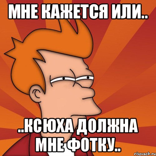 Мне кажется или.. ..Ксюха должна мне фотку.., Мем Мне кажется или (Фрай Футурама)
