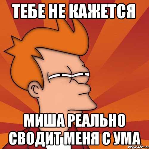 ТЕБЕ НЕ КАЖЕТСЯ МИША РЕАЛЬНО СВОДИТ МЕНЯ С УМА, Мем Мне кажется или (Фрай Футурама)