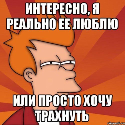 ИНТЕРЕСНО, Я РЕАЛЬНО ЕЕ ЛЮБЛЮ ИЛИ ПРОСТО ХОЧУ ТРАХНУТЬ, Мем Мне кажется или (Фрай Футурама)