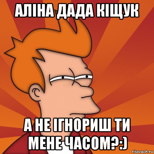 Аліна дада кіщук а не ігнориш ти мене часом?:)