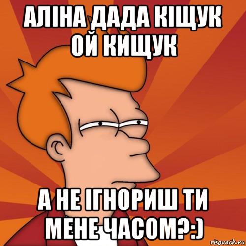 Аліна дада кіщук ой кищук а не ігнориш ти мене часом?:), Мем Мне кажется или (Фрай Футурама)