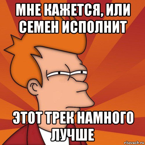 мне кажется, или семен исполнит этот трек намного лучше, Мем Мне кажется или (Фрай Футурама)
