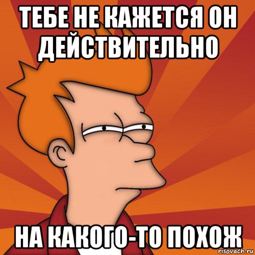 тебе не кажется он действительно на какого-то похож, Мем Мне кажется или (Фрай Футурама)