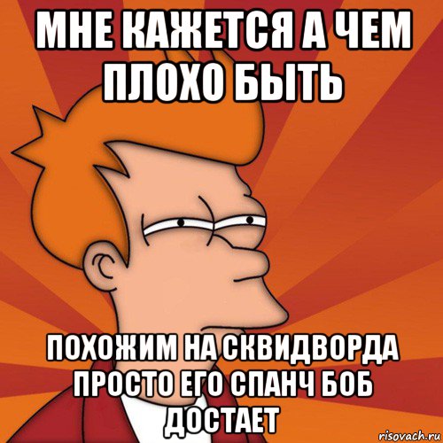 мне кажется а чем плохо быть похожим на сквидворда просто его спанч боб достает, Мем Мне кажется или (Фрай Футурама)