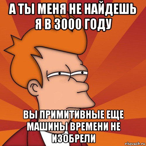 а ты меня не найдешь я в 3000 году вы примитивные еще машины времени не изобрели