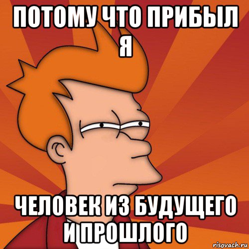 потому что прибыл я человек из будущего и прошлого