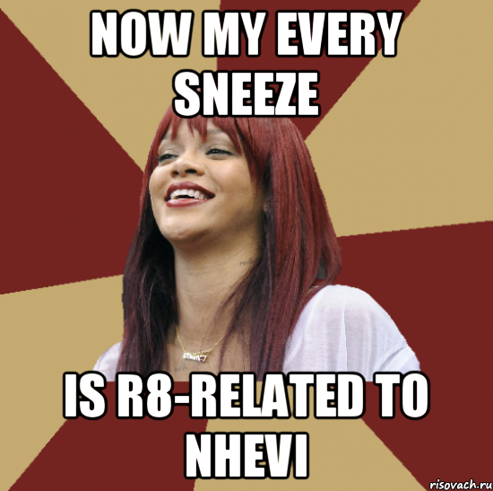 now my every sneeze is r8-related to nhevi