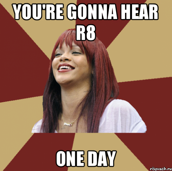 you're gonna hear r8 one day