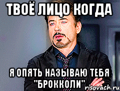 твоё лицо когда я опять называю тебя "брокколи"