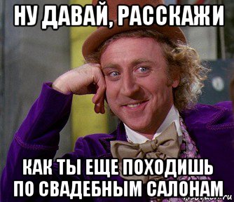 ну давай, расскажи как ты еще походишь по свадебным салонам, Мем мое лицо