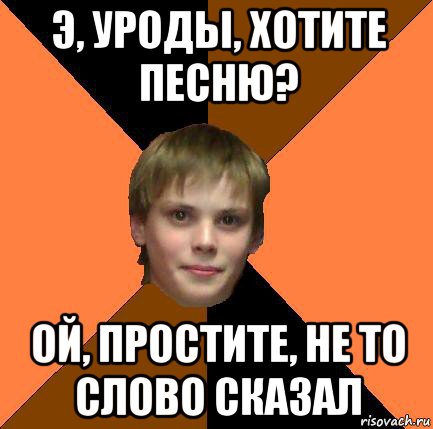 э, уроды, хотите песню? ой, простите, не то слово сказал