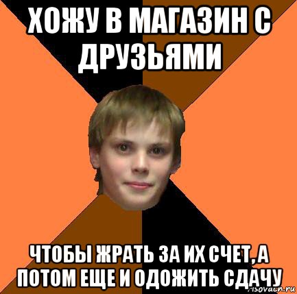 хожу в магазин с друзьями чтобы жрать за их счет, а потом еще и одожить сдачу