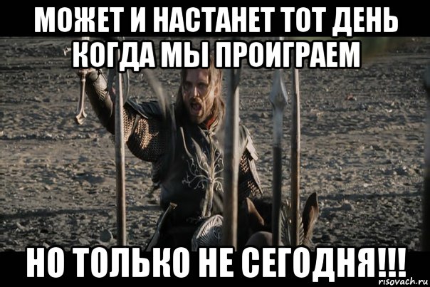 может и настанет тот день когда мы проиграем но только не сегодня!!!