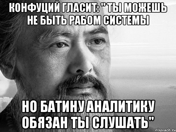 конфуций гласит: " ты можешь не быть рабом системы но батину аналитику обязан ты слушать"