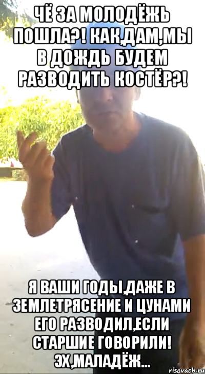 чё за молодёжь пошла?! Как,дам,мы в дождь будем разводить костёр?! Я ваши годы,даже в землетрясение и цунами его разводил,если старшие говорили! Эх,маладёж...