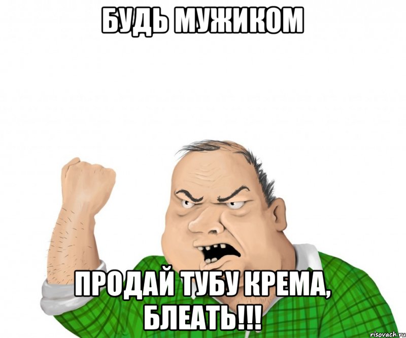 Будь мужиком Продай ТУБУ крема, БЛЕАТЬ!!!, Мем мужик