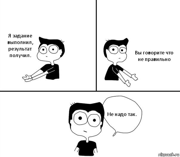 Я задание выполнил, результат получил. Вы говорите что не правильно Не надо так.