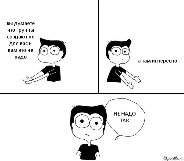 вы думаете что группы создают не для вас и вам это не надо а там интересно НЕ НАДО ТАК