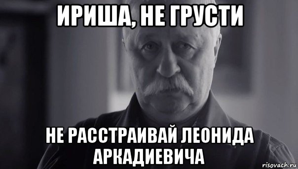 ириша, не грусти не расстраивай леонида аркадиевича, Мем Не огорчай Леонида Аркадьевича