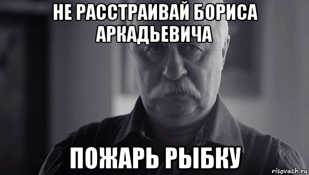 не расстраивай бориса аркадьевича пожарь рыбку, Мем Не огорчай Леонида Аркадьевича