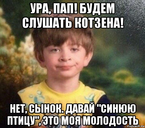 ура, пап! будем слушать котзена! нет, сынок. давай "синюю птицу", это моя молодость