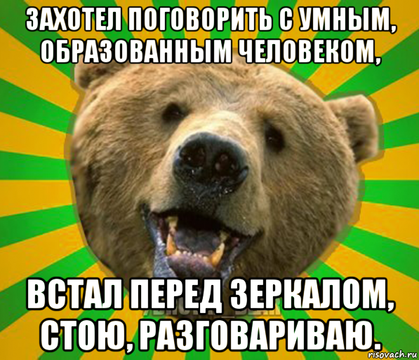 захотел поговорить с умным, образованным человеком, встал перед зеркалом, стою, разговариваю.