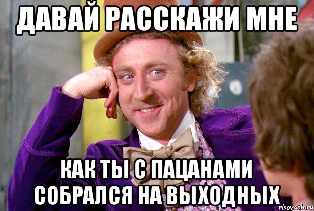 давай расскажи мне как ты с пацанами собрался на выходных