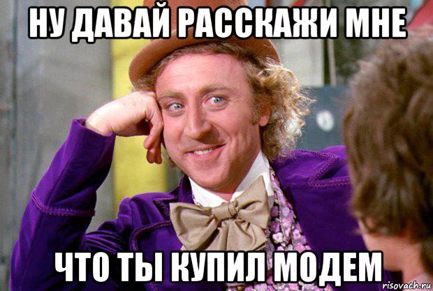 ну давай расскажи мне что ты купил модем, Мем Ну давай расскажи (Вилли Вонка)