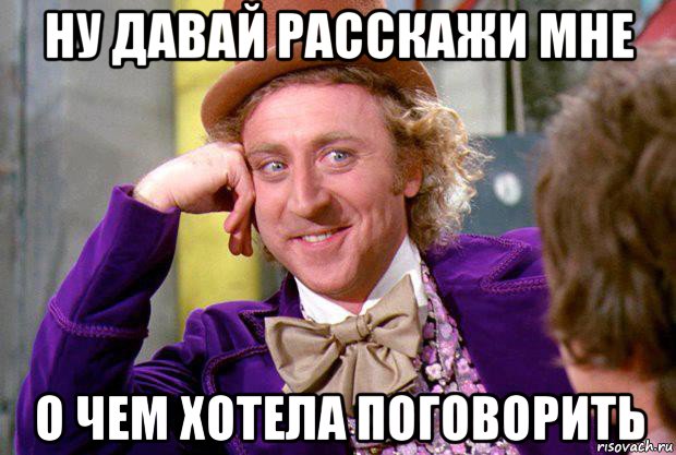 ну давай расскажи мне о чем хотела поговорить, Мем Ну давай расскажи (Вилли Вонка)