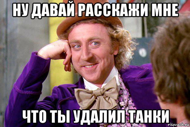 ну давай расскажи мне что ты удалил танки, Мем Ну давай расскажи (Вилли Вонка)