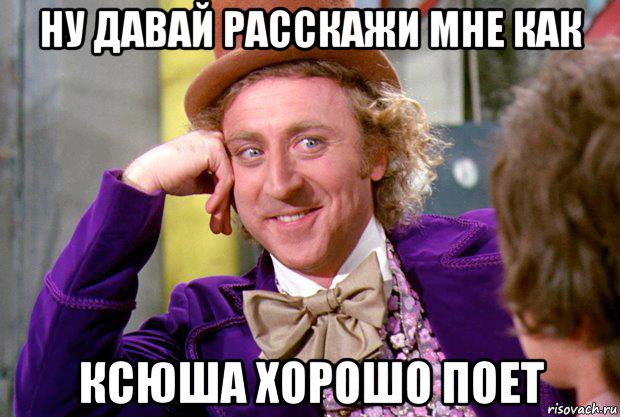 ну давай расскажи мне как ксюша хорошо поет, Мем Ну давай расскажи (Вилли Вонка)