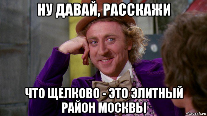 ну давай, расскажи что щелково - это элитный район москвы, Мем Ну давай расскажи (Вилли Вонка)