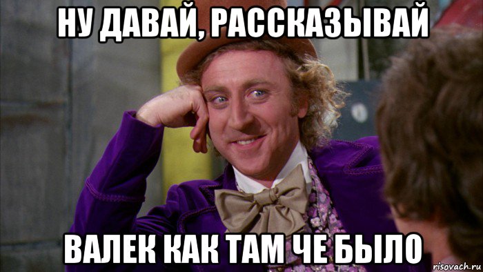 ну давай, рассказывай валек как там че было, Мем Ну давай расскажи (Вилли Вонка)