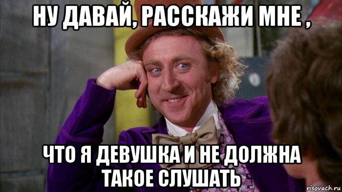 ну давай, расскажи мне , что я девушка и не должна такое слушать, Мем Ну давай расскажи (Вилли Вонка)