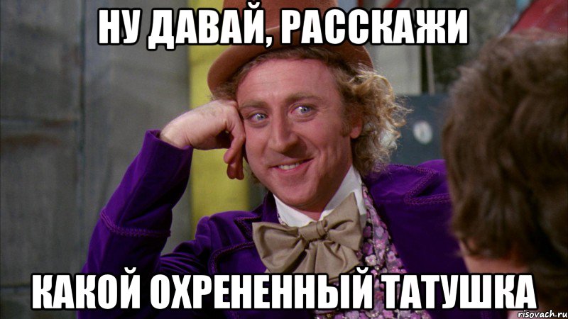 ну давай, расскажи какой охрененный татушка, Мем Ну давай расскажи (Вилли Вонка)