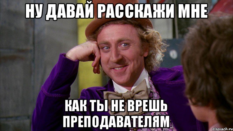 ну давай расскажи мне как ты не врешь преподавателям, Мем Ну давай расскажи (Вилли Вонка)