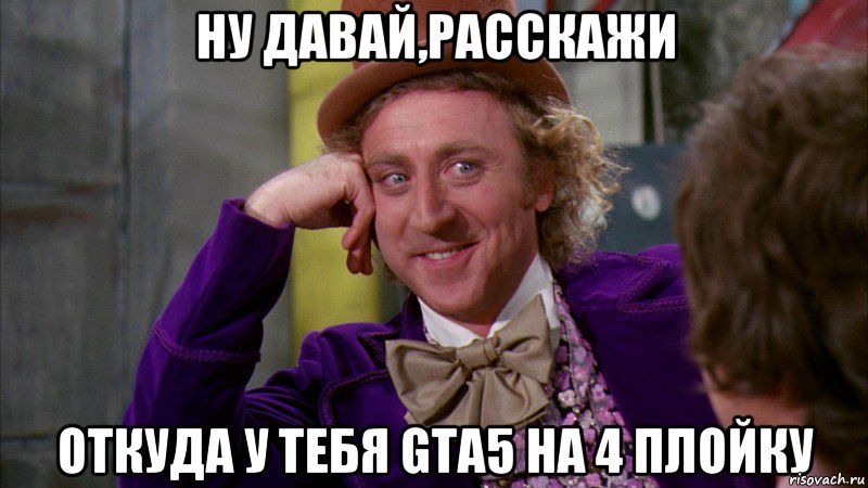 Ну давай,расскажи Откуда у тебя GTA5 На 4 плойку, Мем Ну давай расскажи (Вилли Вонка)